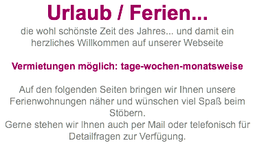 Urlaub / Ferien... die wohl schönste Zeit des Jahres... und damit ein herzliches Willkommen auf unserer Webseite  Vermietungen möglich: tage-wochen-monatsweise Auf den folgenden Seiten bringen wir Ihnen unsere Ferienwohnungen näher und wünschen viel Spaß beim Stöbern. Gerne stehen wir Ihnen auch per Mail oder telefonisch für Detailfragen zur Verfügung.